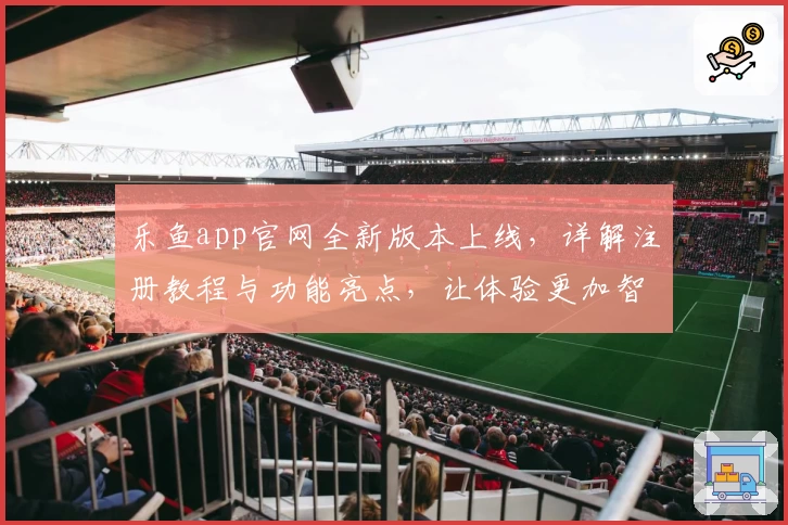 乐鱼app官网全新版本上线，详解注册教程与功能亮点，让体验更加智能便捷