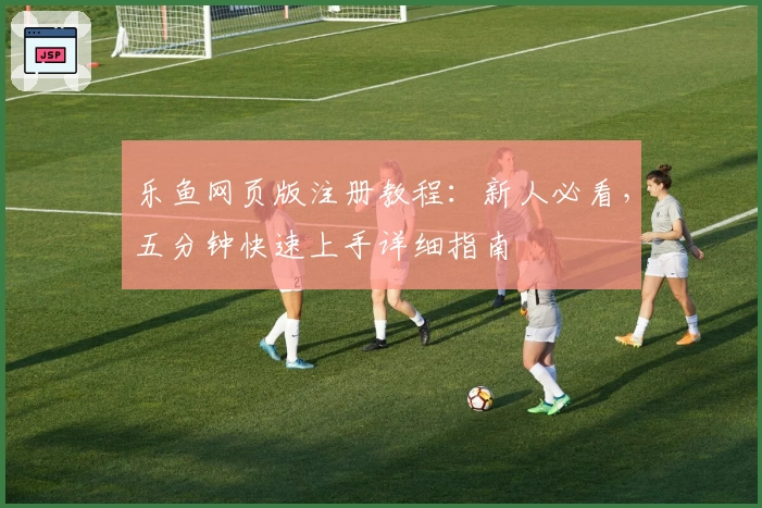 乐鱼网页版注册教程：新人必看，五分钟快速上手详细指南