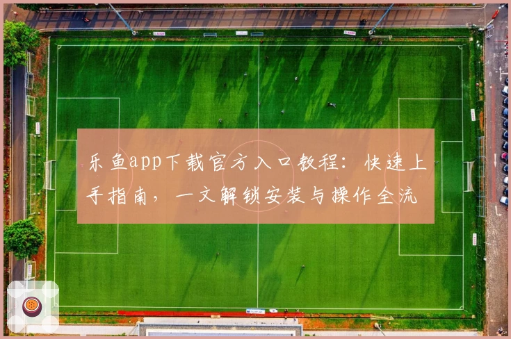 乐鱼app下载官方入口教程：快速上手指南，一文解锁安装与操作全流程