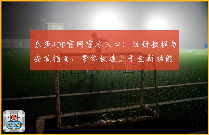 乐鱼app官网官方入口：注册教程与安装指南，带你快速上手全新功能亮点