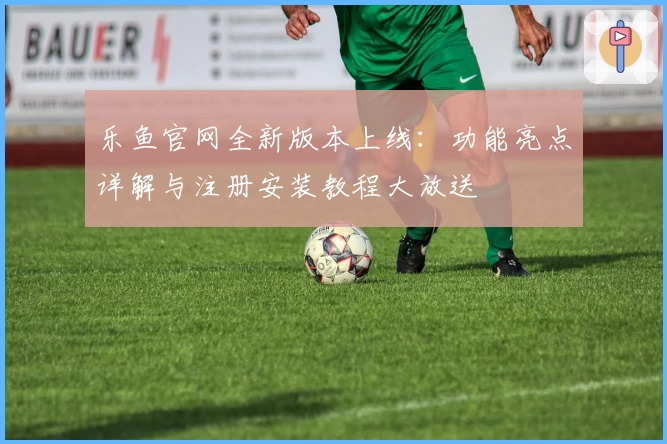 乐鱼官网全新版本上线：功能亮点详解与注册安装教程大放送