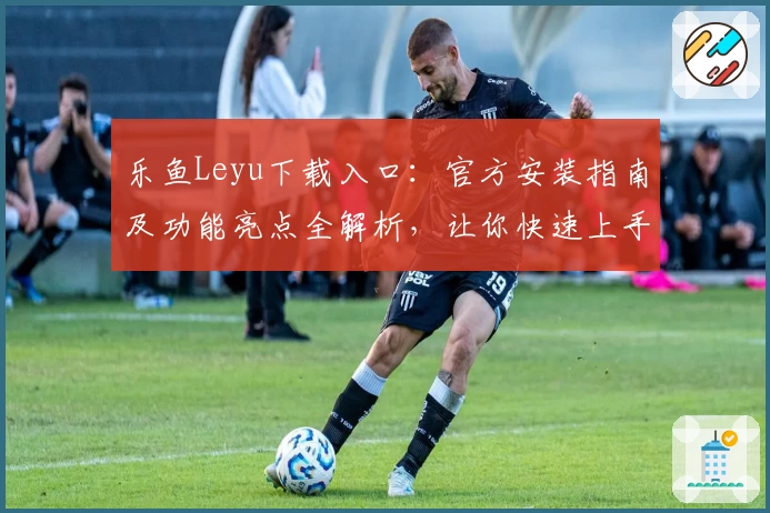 乐鱼Leyu下载入口：官方安装指南及功能亮点全解析，让你快速上手体验