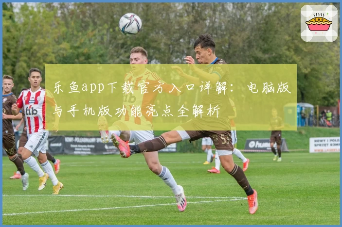 乐鱼app下载官方入口详解：电脑版与手机版功能亮点全解析