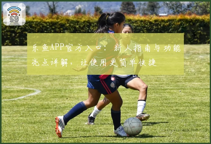 乐鱼APP官方入口：新人指南与功能亮点详解，让使用更简单快捷