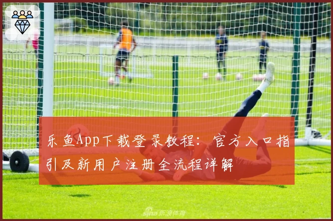 乐鱼App下载登录教程：官方入口指引及新用户注册全流程详解