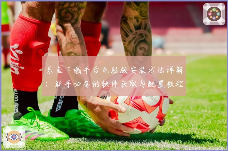 乐鱼下载平台电脑版安装方法详解：新手必备的软件获取与配置教程