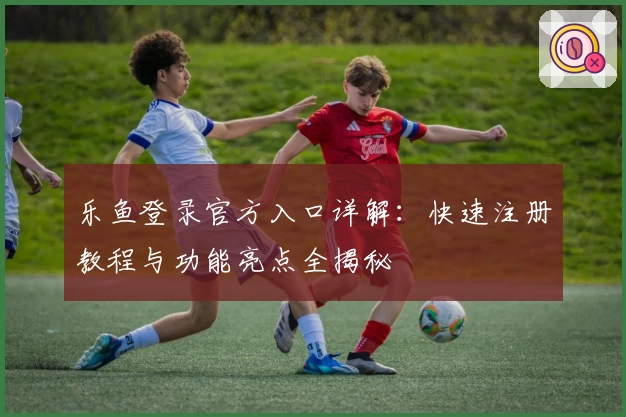 乐鱼登录官方入口详解：快速注册教程与功能亮点全揭秘