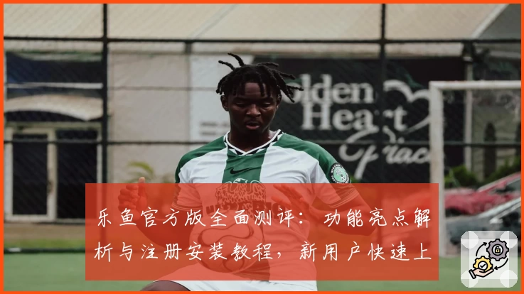 乐鱼官方版全面测评：功能亮点解析与注册安装教程，新用户快速上手指南