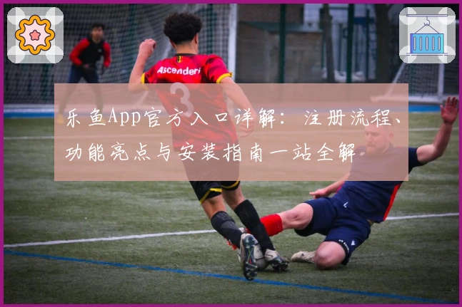 乐鱼App官方入口详解：注册流程、功能亮点与安装指南一站全解