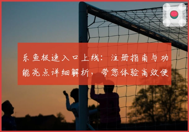 乐鱼极速入口上线：注册指南与功能亮点详细解析，带您体验高效便捷的全新之旅