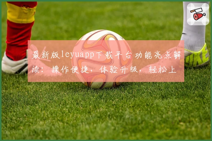 最新版leyuapp下载平台功能亮点解读:操作便捷,体验升级,轻松上手的新人必备指南